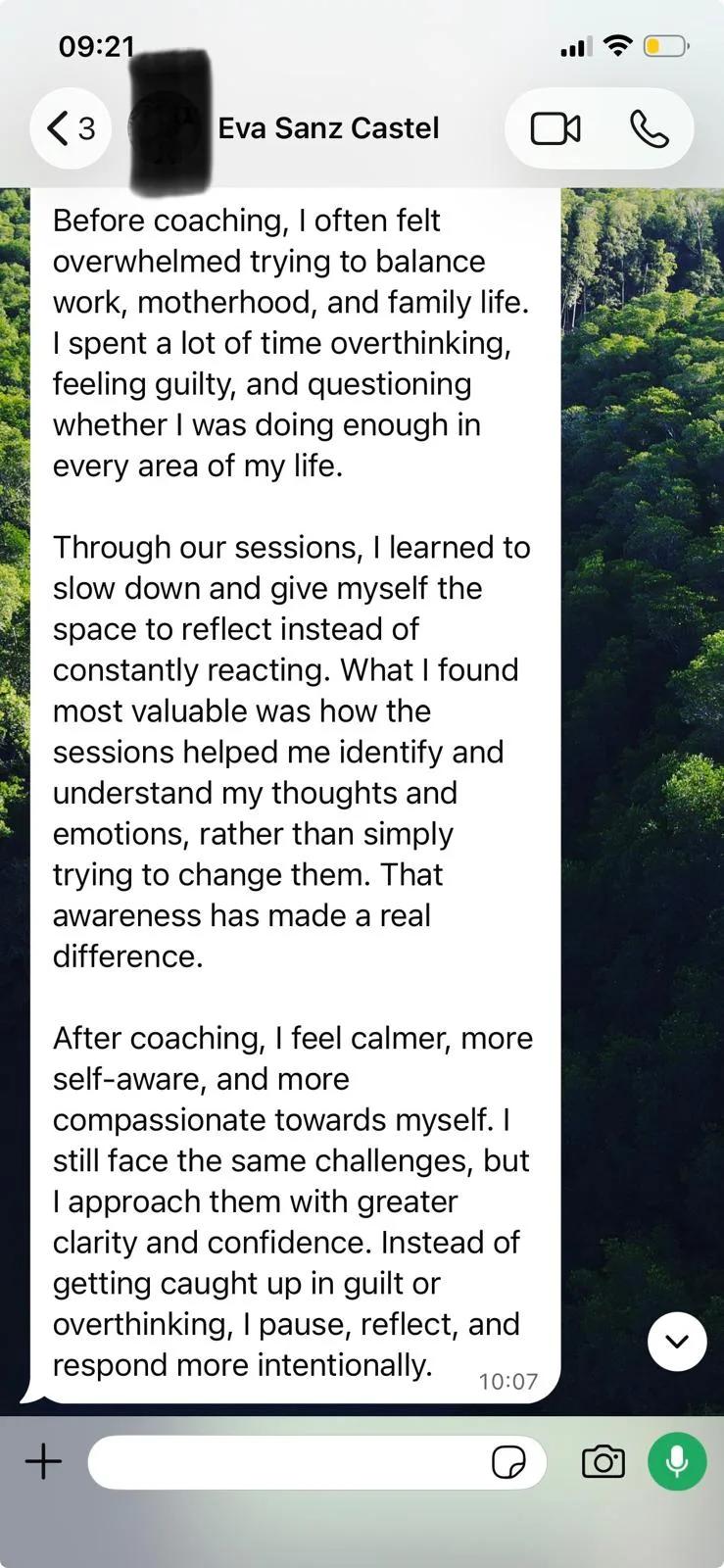 WhatsApp message from Eva Sanz Castel: Before coaching, I often felt overwhelmed trying to balance work, motherhood, and family life. I spent a lot of time overthinking, feeling guilty, and questioning whether I was doing enough in every area of my life. Through our sessions, I learned to slow down and give myself the space to reflect instead of constantly reacting. What I found most valuable was how the sessions helped me identify and understand my thoughts and emotions, rather than simply trying to change them. That awareness has made a real difference. After coaching, I feel calmer, more self-aware, and more compassionate towards myself. I still face the same challenges, but I approach them with greater clarity and confidence. Instead of getting caught up in guilt or overthinking, I pause, reflect, and respond more intentionally.