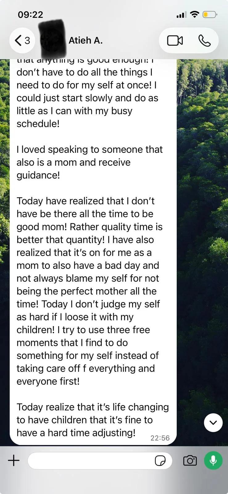 WhatsApp message from Atieh, part 2: I have also realized that it's ok for me as a mom to also have a bad day and not always blame my self for not being the perfect mother all the time! Today I don't judge my self as hard if I loose it with my children! I try to use three free moments that I find to do something for my self instead of taking care of everything and everyone first! Today realize that it's life changing to have children that it's fine to have a hard time adjusting!