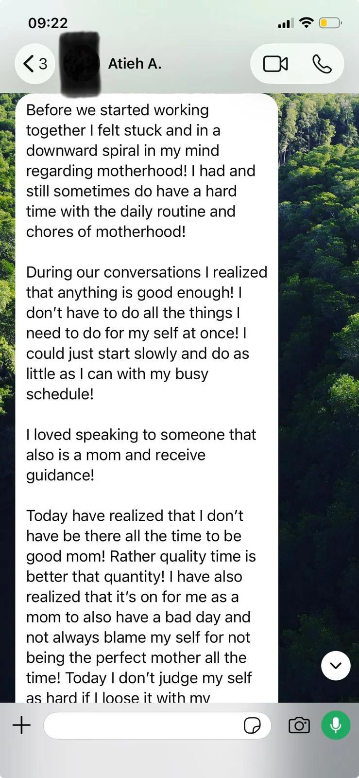 WhatsApp message from Atieh, part 1: Before we started working together I felt stuck and in a downward spiral in my mind regarding motherhood! I had and still sometimes do have a hard time with the daily routine and chores of motherhood! During our conversations I realized that anything is good enough! I don't have to do all the things I need to do for my self at once! I could just start slowly and do as little as I can with my busy schedule! I loved speaking to someone that also is a mom and receive guidance! Today have realized that I don't have be there all the time to be good mom! Rather quality time is better that quantity!