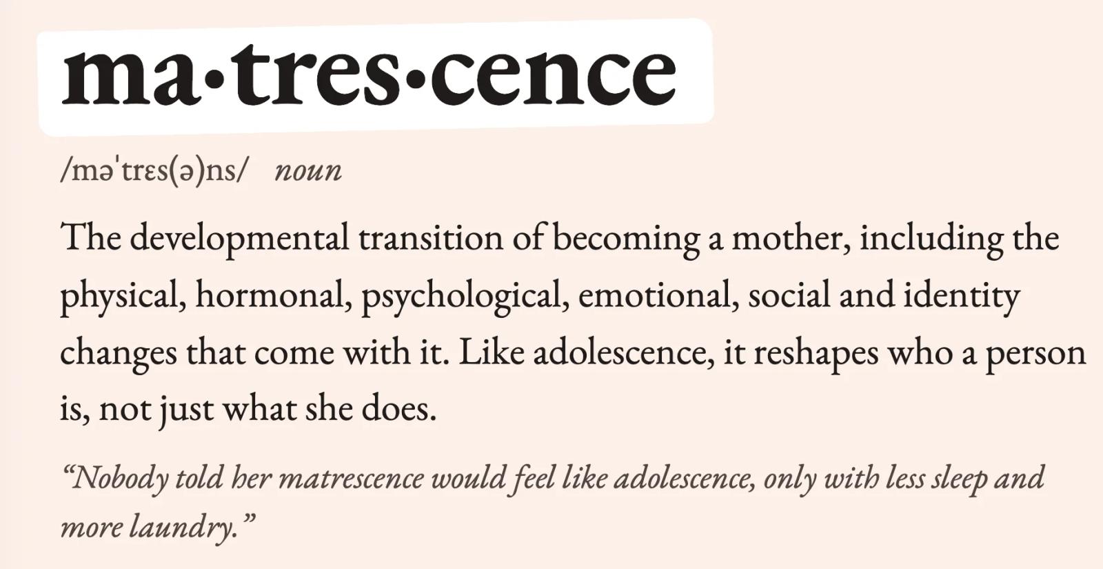 Dictionary definition of matrescence: the developmental transition of becoming a mother, including the physical, hormonal, psychological, emotional, social and identity changes that come with it.