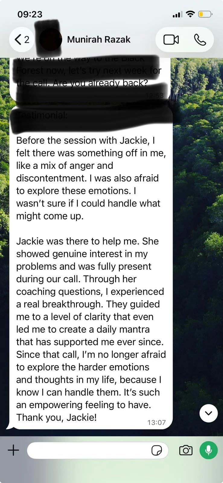 WhatsApp message from Munirah Razak: Before the session with Jackie, I felt there was something off in me, like a mix of anger and discontentment. I was also afraid to explore these emotions. I wasn't sure if I could handle what might come up. Jackie was there to help me. She showed genuine interest in my problems and was fully present during our call. Through her coaching questions, I experienced a real breakthrough. They guided me to a level of clarity that even led me to create a daily mantra that has supported me ever since. Since that call, I'm no longer afraid to explore the harder emotions and thoughts in my life, because I know I can handle them. It's such an empowering feeling to have. Thank you, Jackie!